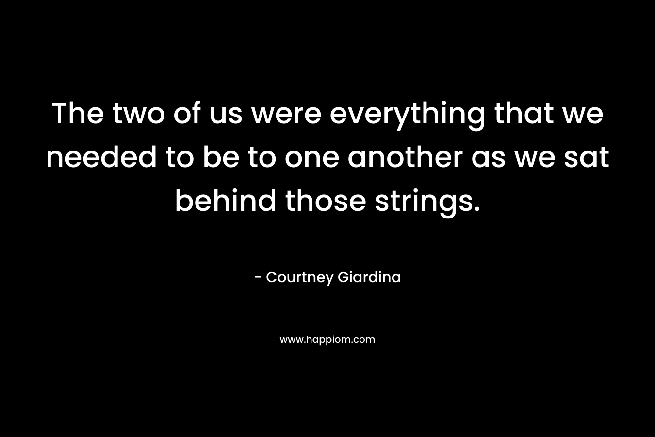 The two of us were everything that we needed to be to one another as we sat behind those strings.
