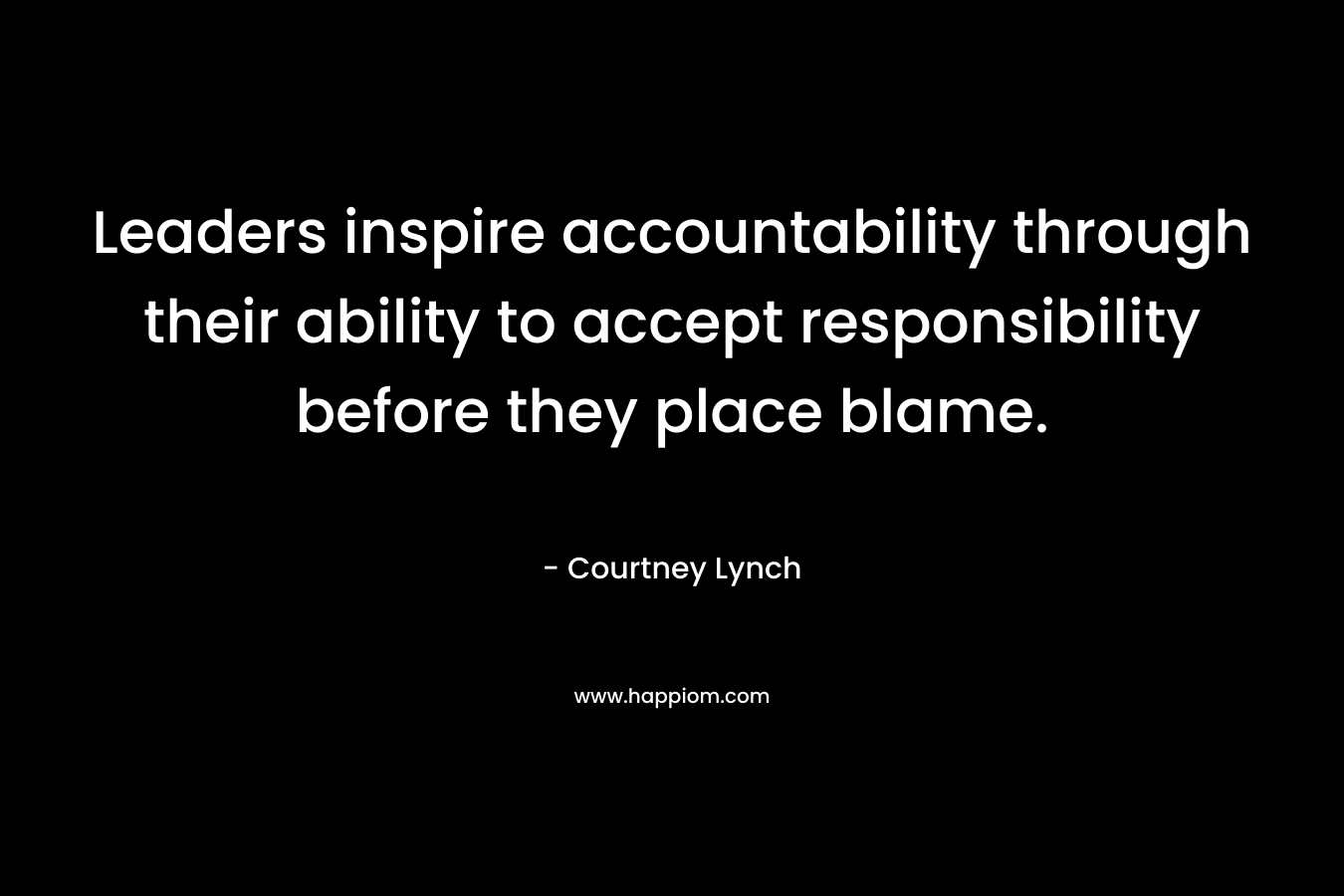 Leaders inspire accountability through their ability to accept responsibility before they place blame. – Courtney Lynch