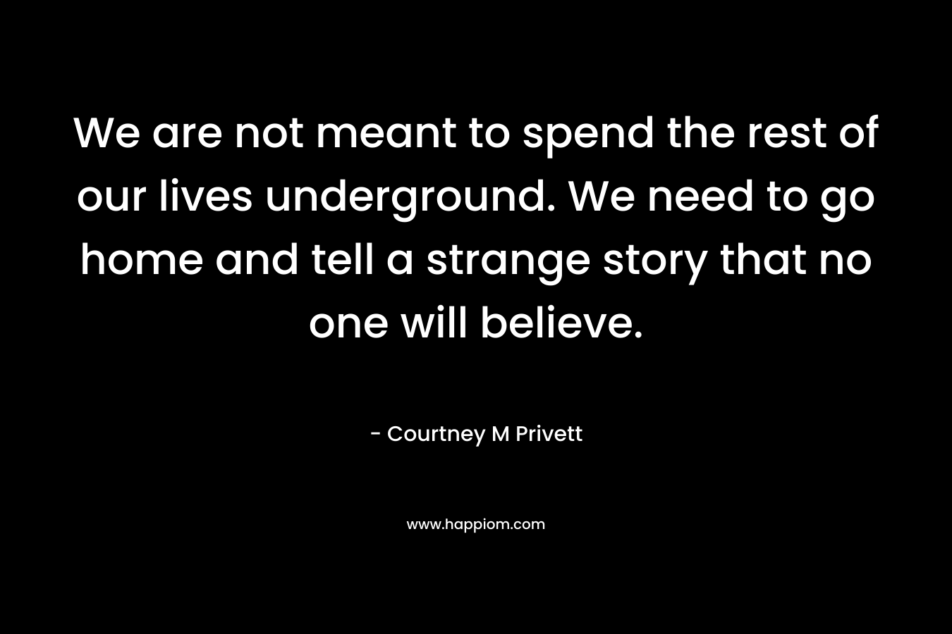 We are not meant to spend the rest of our lives underground. We need to go home and tell a strange story that no one will believe. – Courtney M Privett