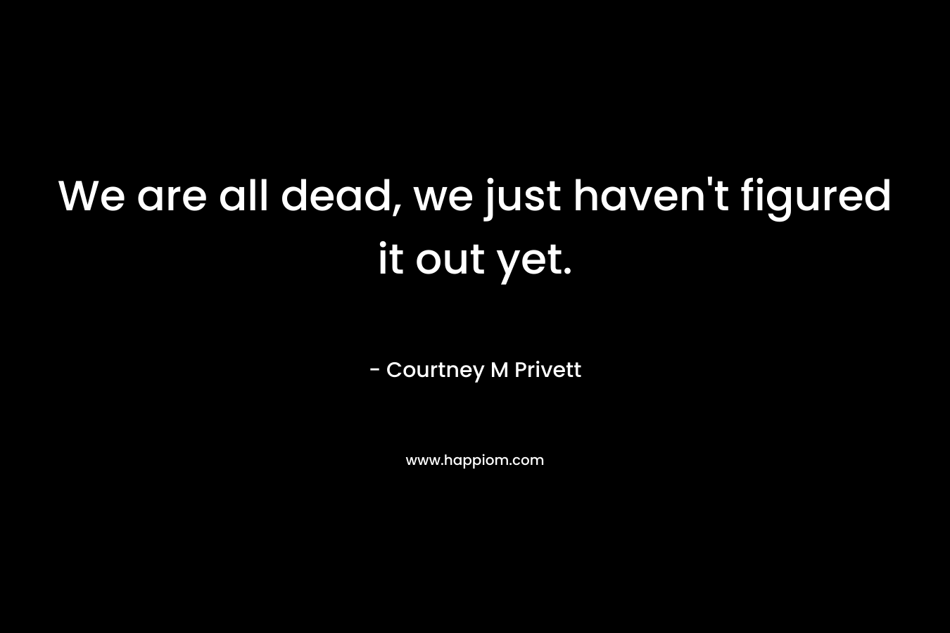 We are all dead, we just haven’t figured it out yet. – Courtney M Privett