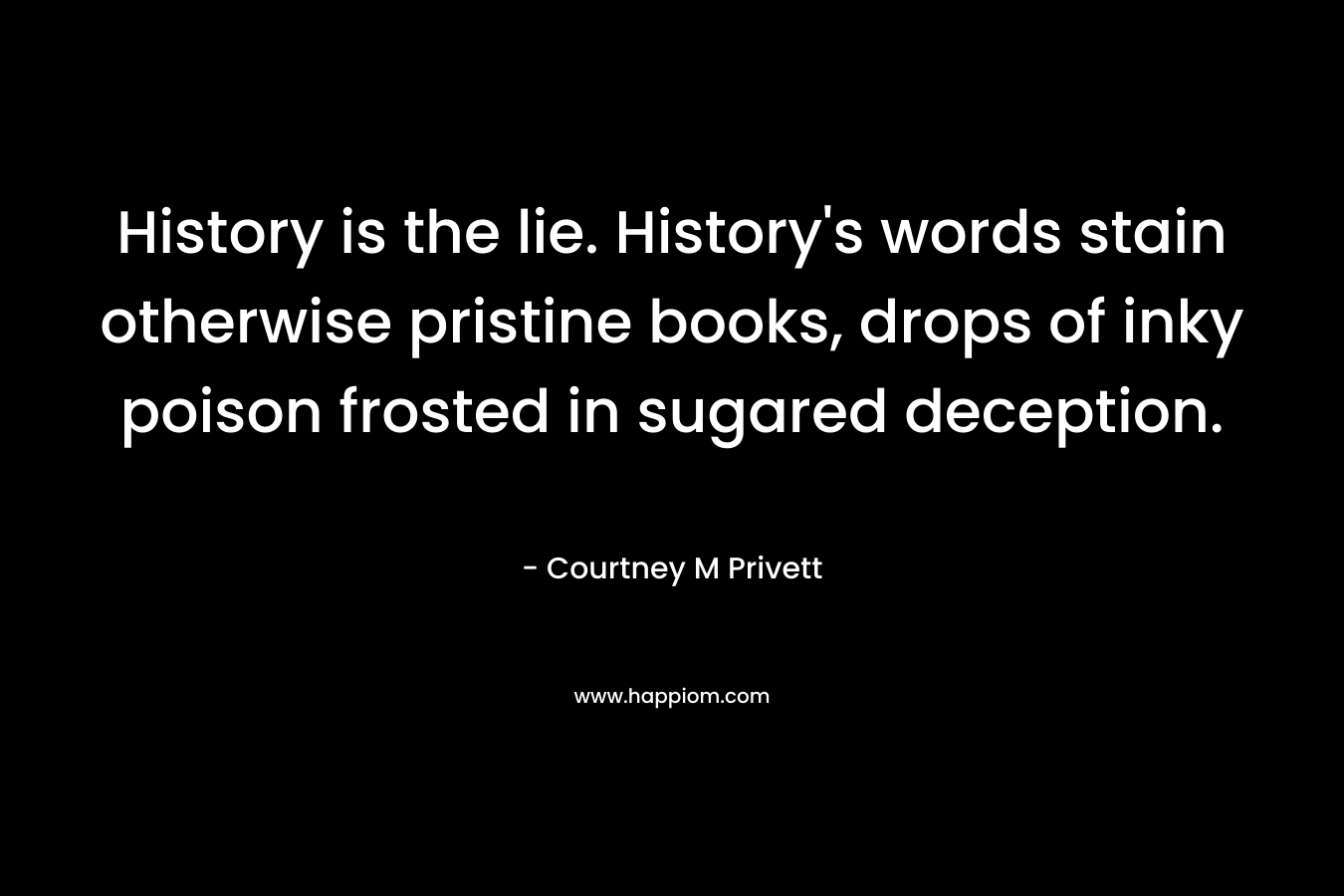 History is the lie. History’s words stain otherwise pristine books, drops of inky poison frosted in sugared deception. – Courtney M Privett