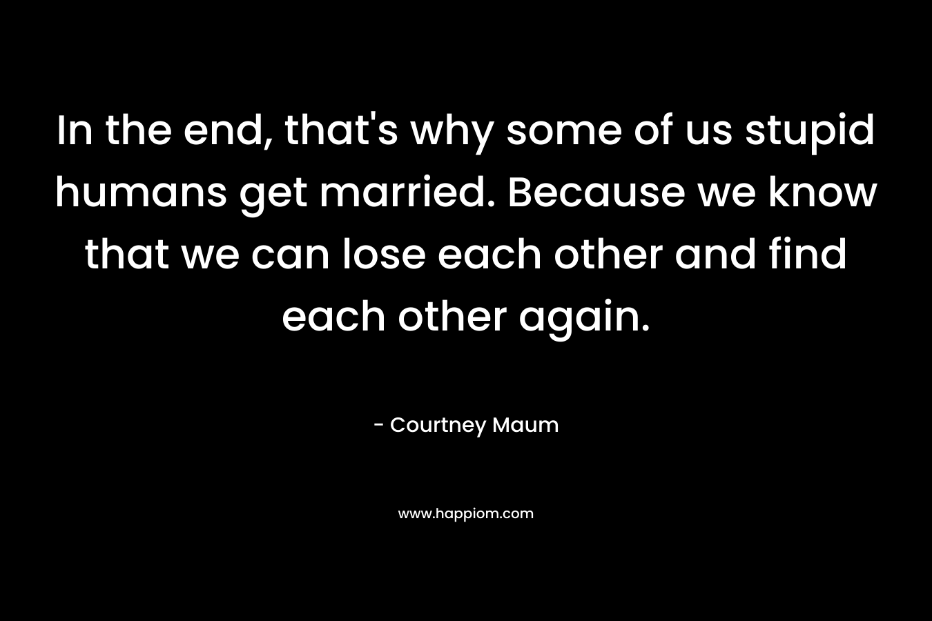 In the end, that’s why some of us stupid humans get married. Because we know that we can lose each other and find each other again. – Courtney Maum