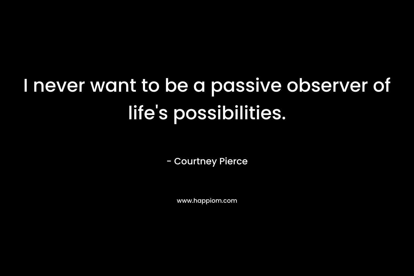 I never want to be a passive observer of life’s possibilities. – Courtney Pierce