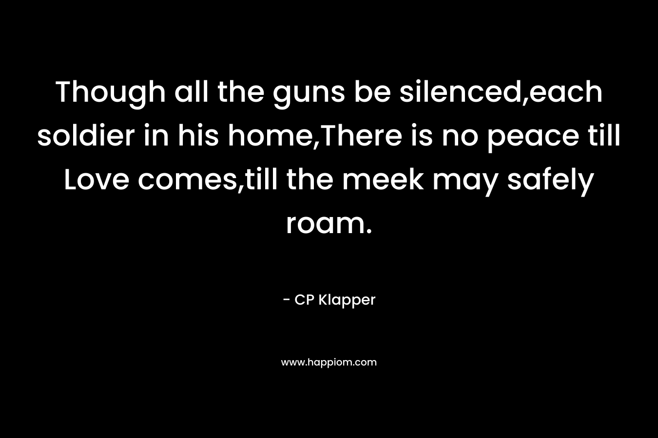 Though all the guns be silenced,each soldier in his home,There is no peace till Love comes,till the meek may safely roam.
