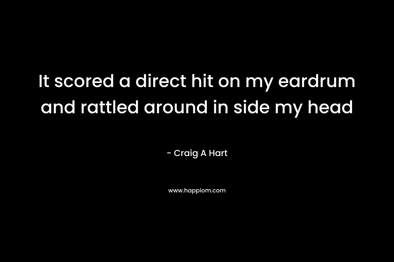 It scored a direct hit on my eardrum and rattled around in side my head – Craig A Hart