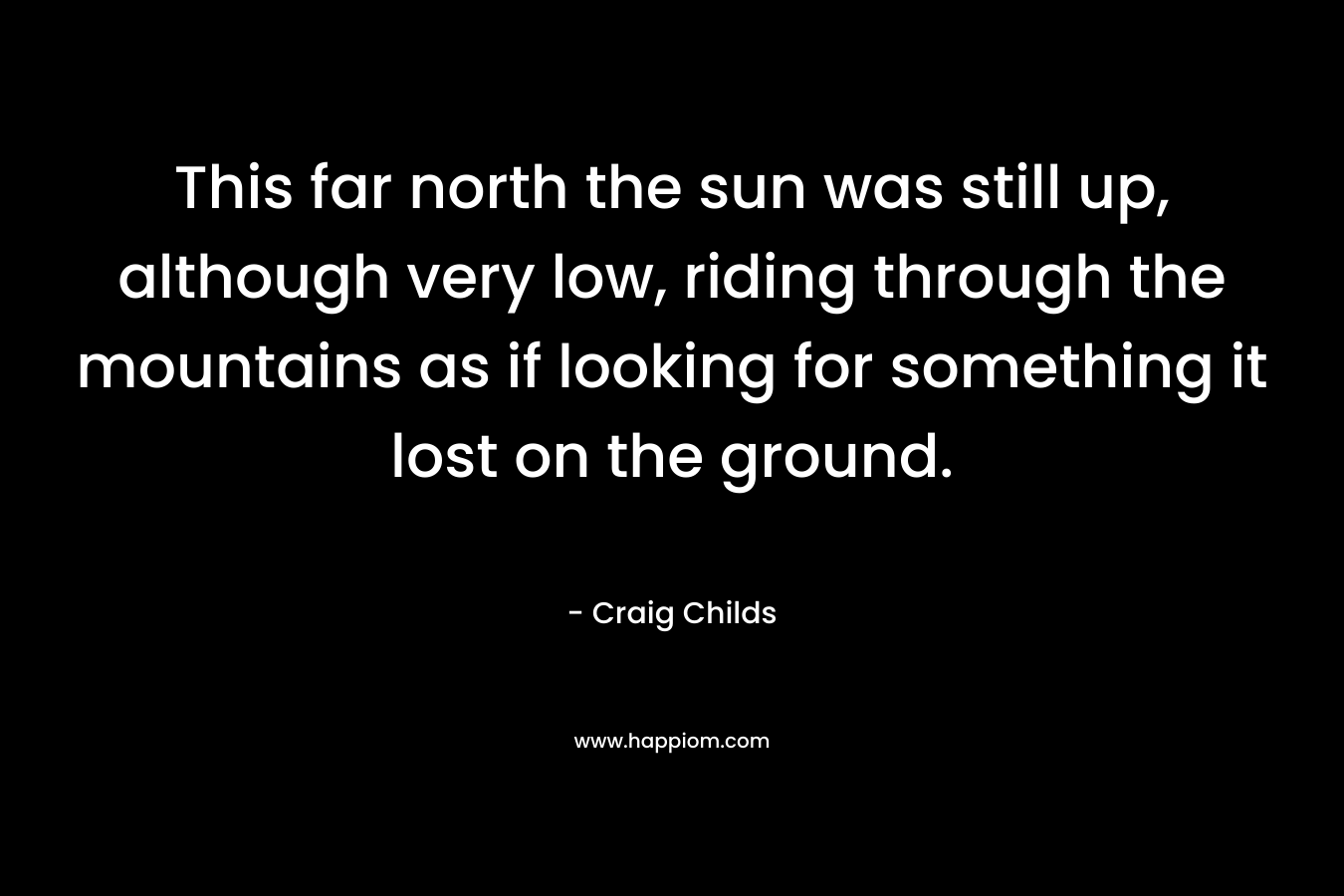 This far north the sun was still up, although very low, riding through the mountains as if looking for something it lost on the ground. – Craig Childs