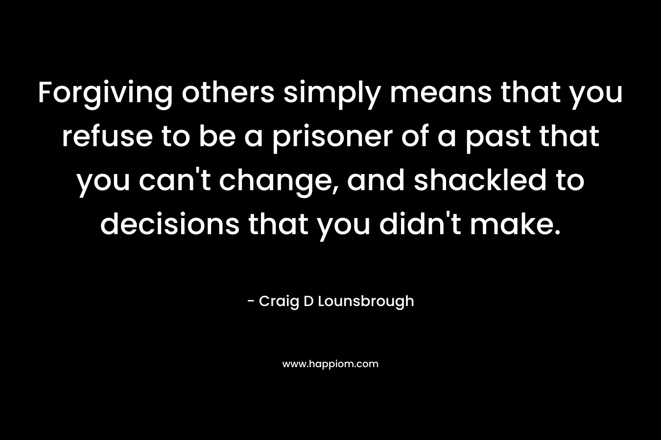 Forgiving others simply means that you refuse to be a prisoner of a past that you can’t change, and shackled to decisions that you didn’t make. – Craig D Lounsbrough