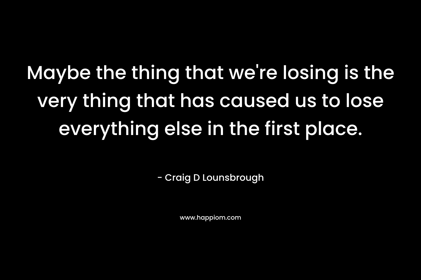 Maybe the thing that we're losing is the very thing that has caused us to lose everything else in the first place.