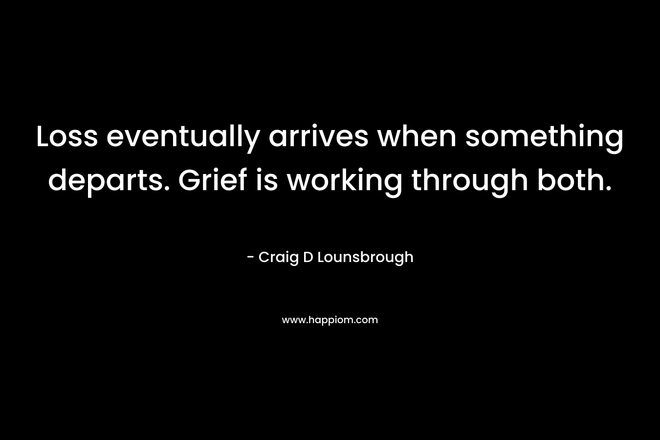 Loss eventually arrives when something departs. Grief is working through both. – Craig D Lounsbrough