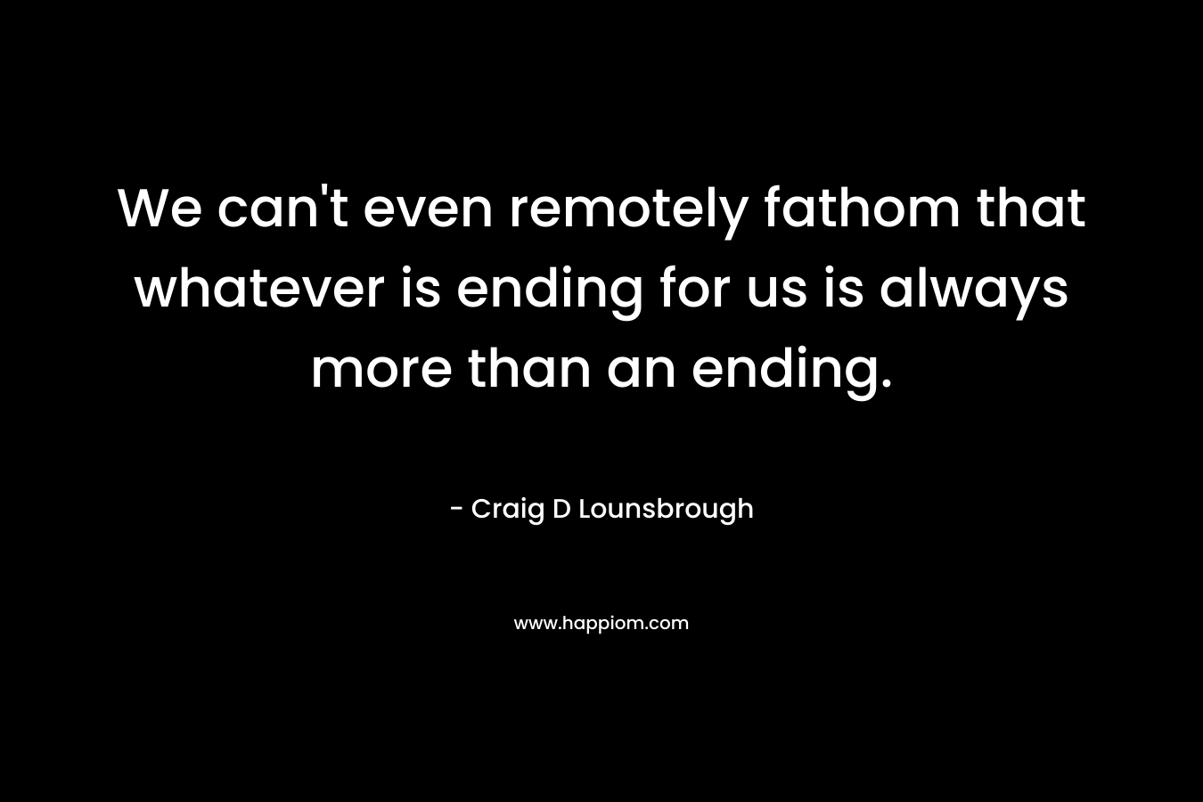 We can’t even remotely fathom that whatever is ending for us is always more than an ending. – Craig D Lounsbrough