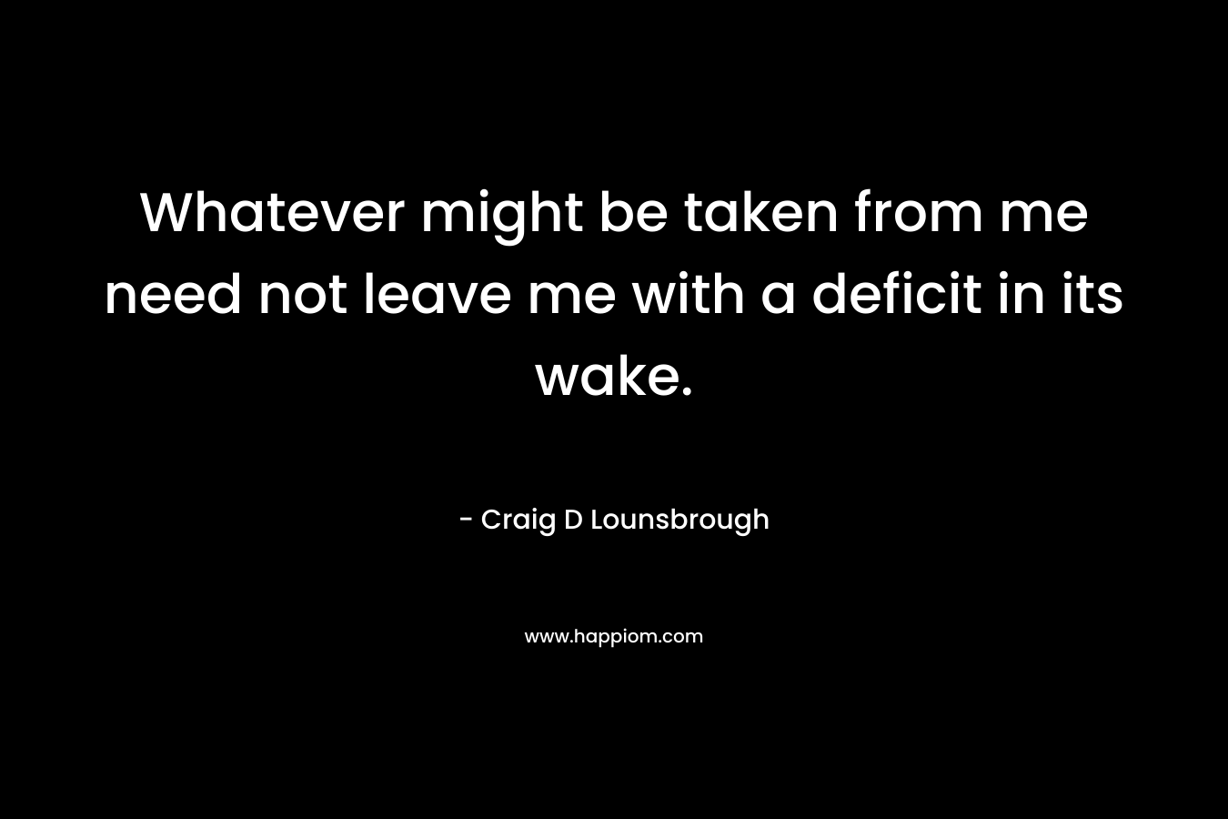 Whatever might be taken from me need not leave me with a deficit in its wake. – Craig D Lounsbrough