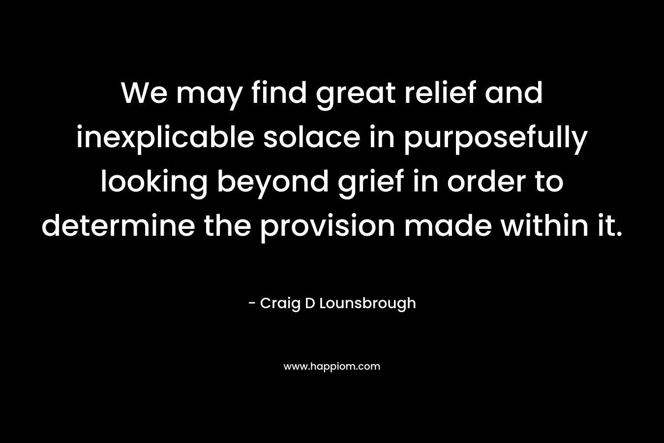 We may find great relief and inexplicable solace in purposefully looking beyond grief in order to determine the provision made within it. – Craig D Lounsbrough