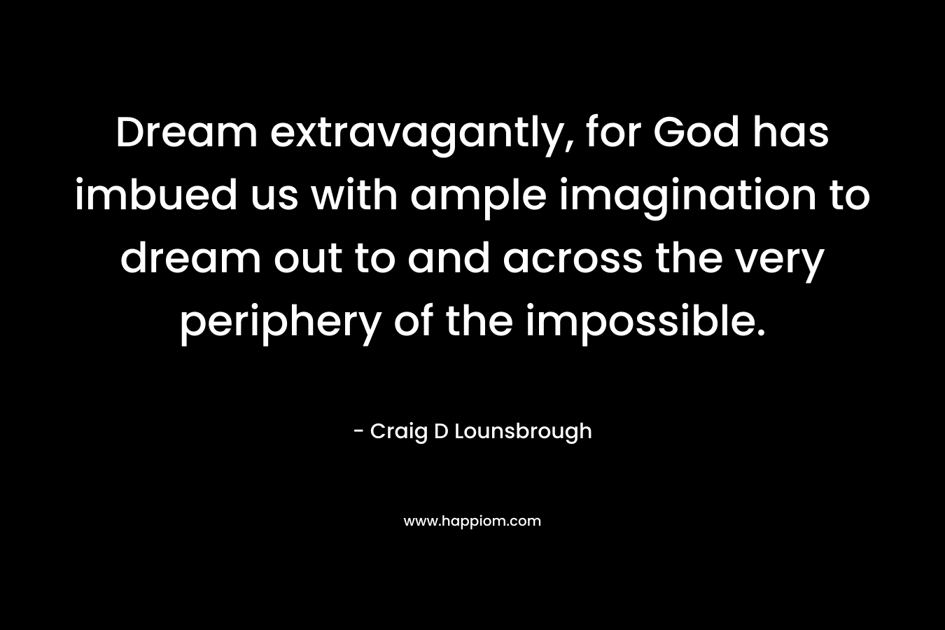 Dream extravagantly, for God has imbued us with ample imagination to dream out to and across the very periphery of the impossible.