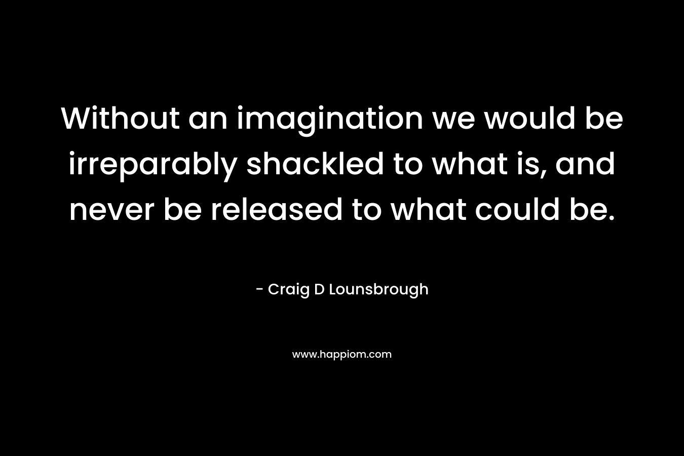 Without an imagination we would be irreparably shackled to what is, and never be released to what could be.