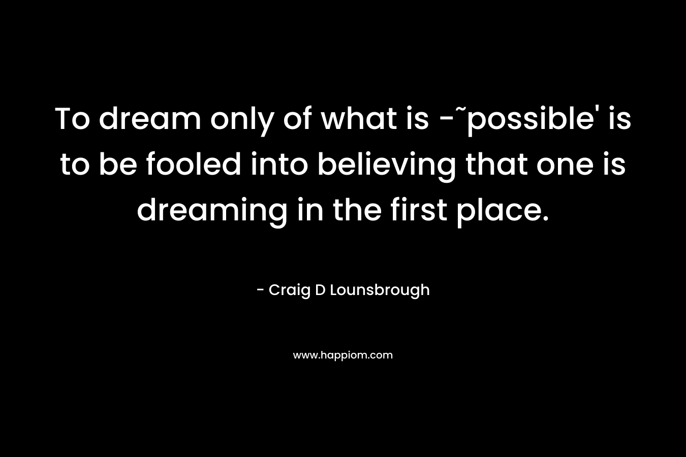 To dream only of what is -˜possible’ is to be fooled into believing that one is dreaming in the first place. – Craig D Lounsbrough