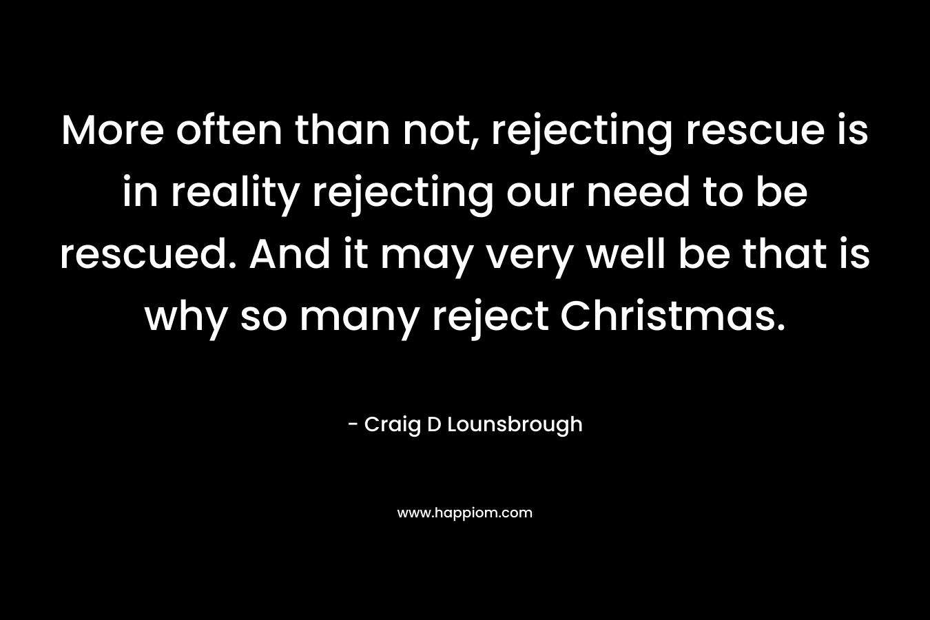 More often than not, rejecting rescue is in reality rejecting our need to be rescued. And it may very well be that is why so many reject Christmas. – Craig D Lounsbrough