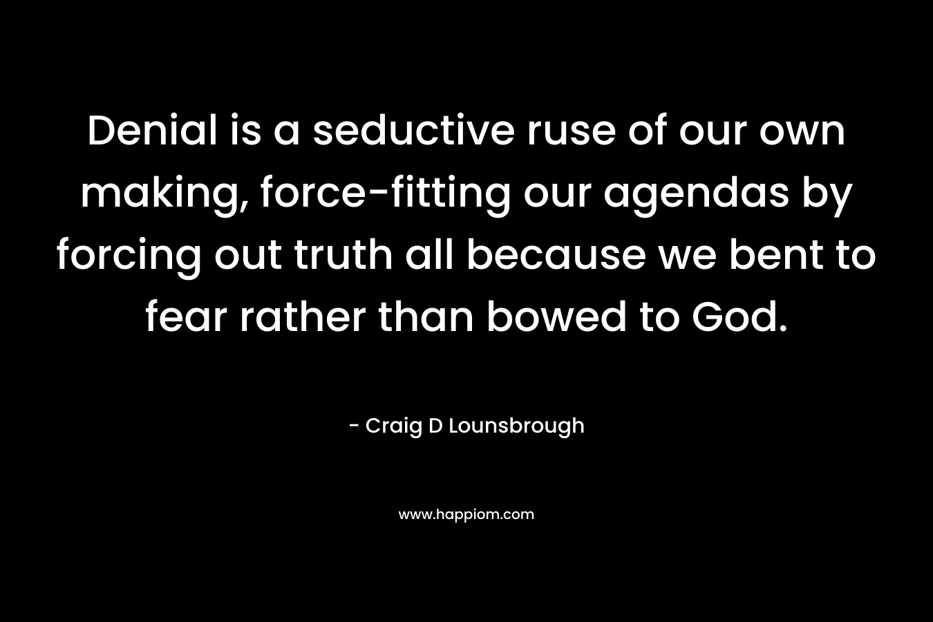Denial is a seductive ruse of our own making, force-fitting our agendas by forcing out truth all because we bent to fear rather than bowed to God.