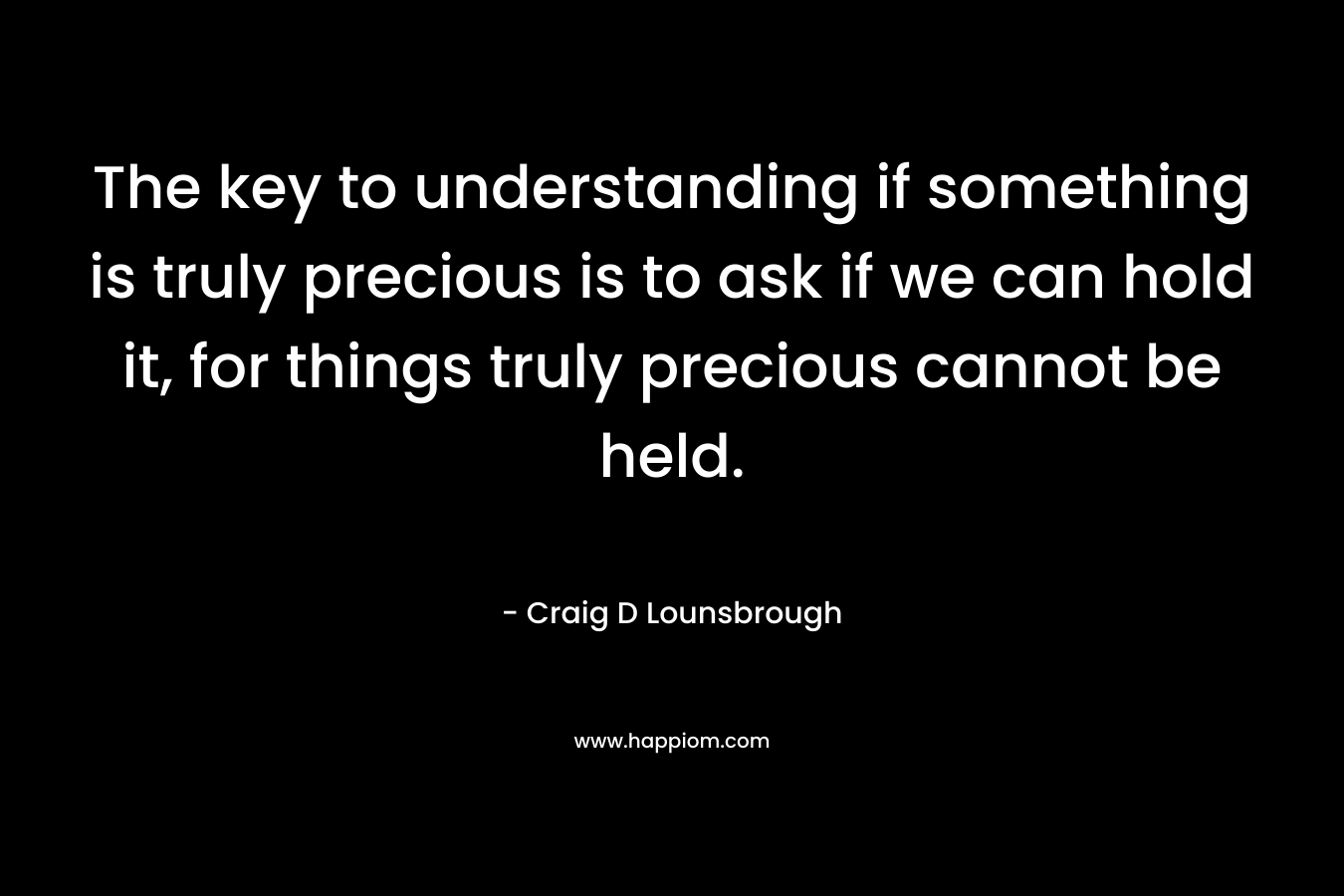 The key to understanding if something is truly precious is to ask if we can hold it, for things truly precious cannot be held.