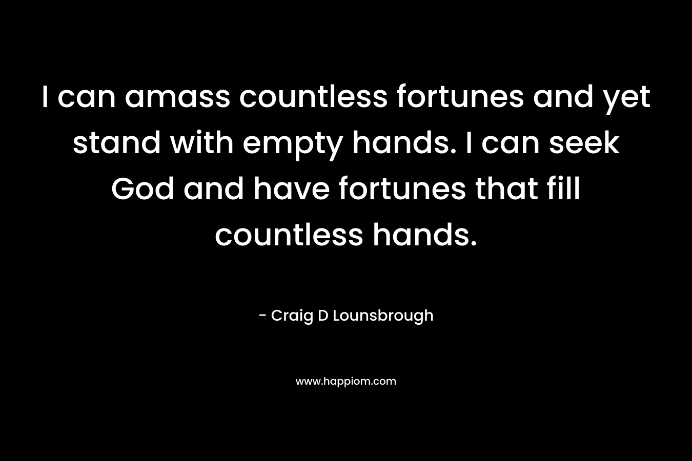 I can amass countless fortunes and yet stand with empty hands. I can seek God and have fortunes that fill countless hands. – Craig D Lounsbrough