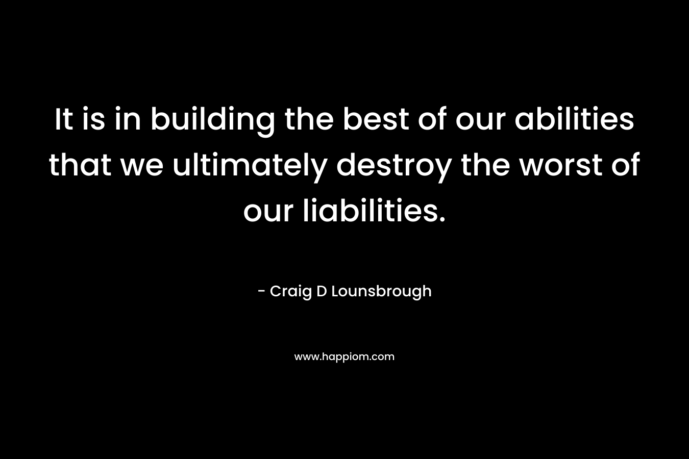 It is in building the best of our abilities that we ultimately destroy the worst of our liabilities. – Craig D Lounsbrough