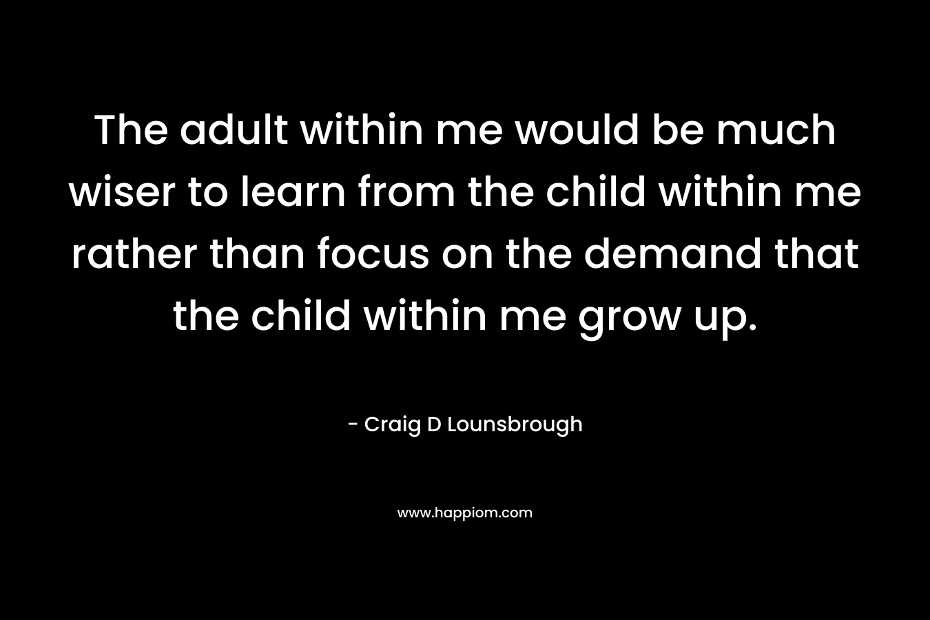 The adult within me would be much wiser to learn from the child within me rather than focus on the demand that the child within me grow up.