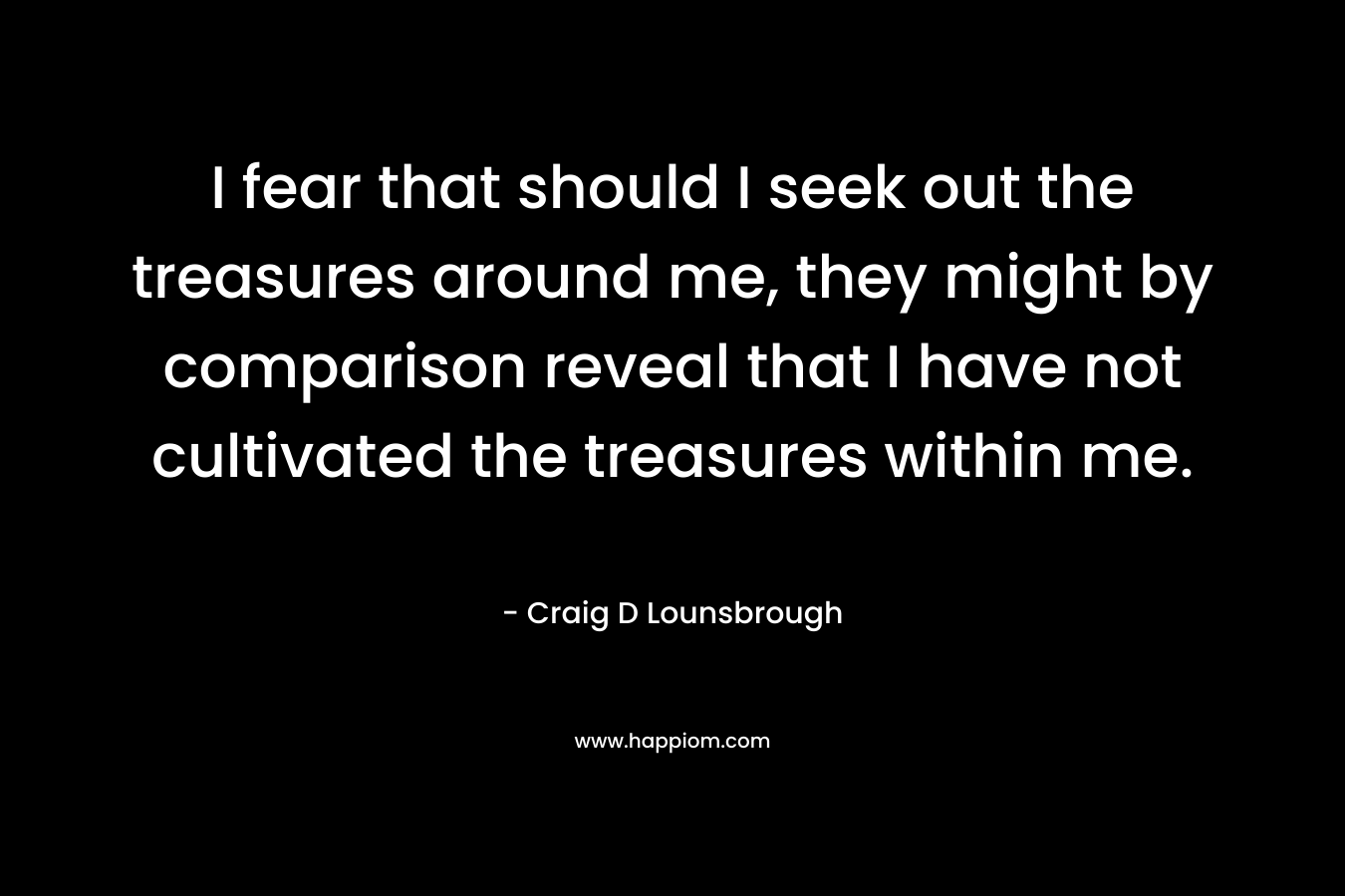 I fear that should I seek out the treasures around me, they might by comparison reveal that I have not cultivated the treasures within me.