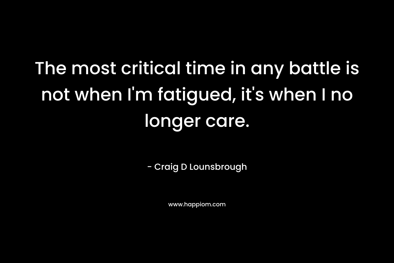 The most critical time in any battle is not when I’m fatigued, it’s when I no longer care. – Craig D Lounsbrough