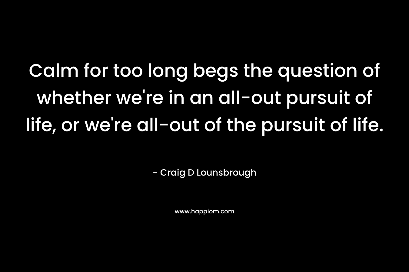 Calm for too long begs the question of whether we’re in an all-out pursuit of life, or we’re all-out of the pursuit of life. – Craig D Lounsbrough