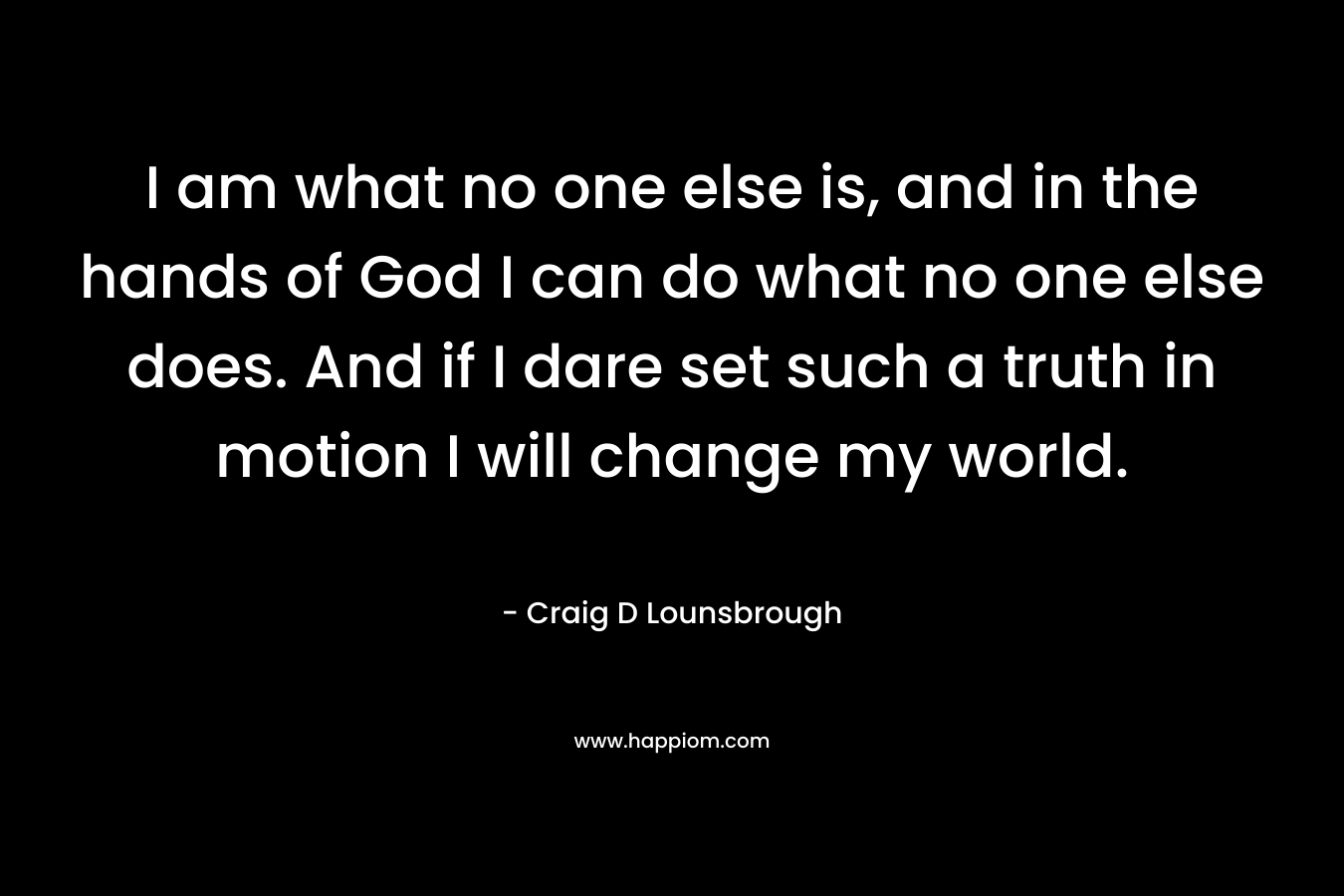 I am what no one else is, and in the hands of God I can do what no one else does. And if I dare set such a truth in motion I will change my world.