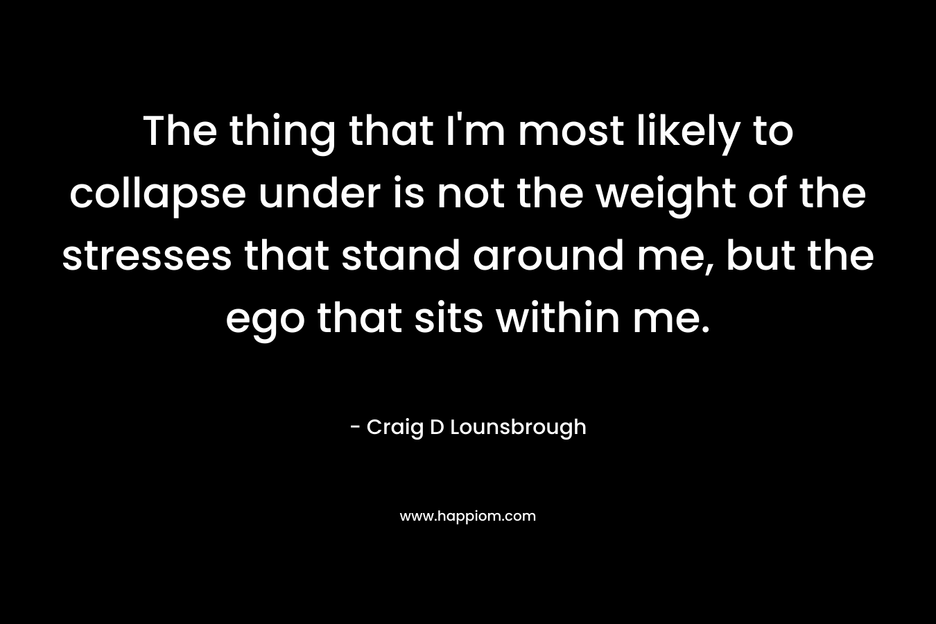 The thing that I’m most likely to collapse under is not the weight of the stresses that stand around me, but the ego that sits within me. – Craig D Lounsbrough