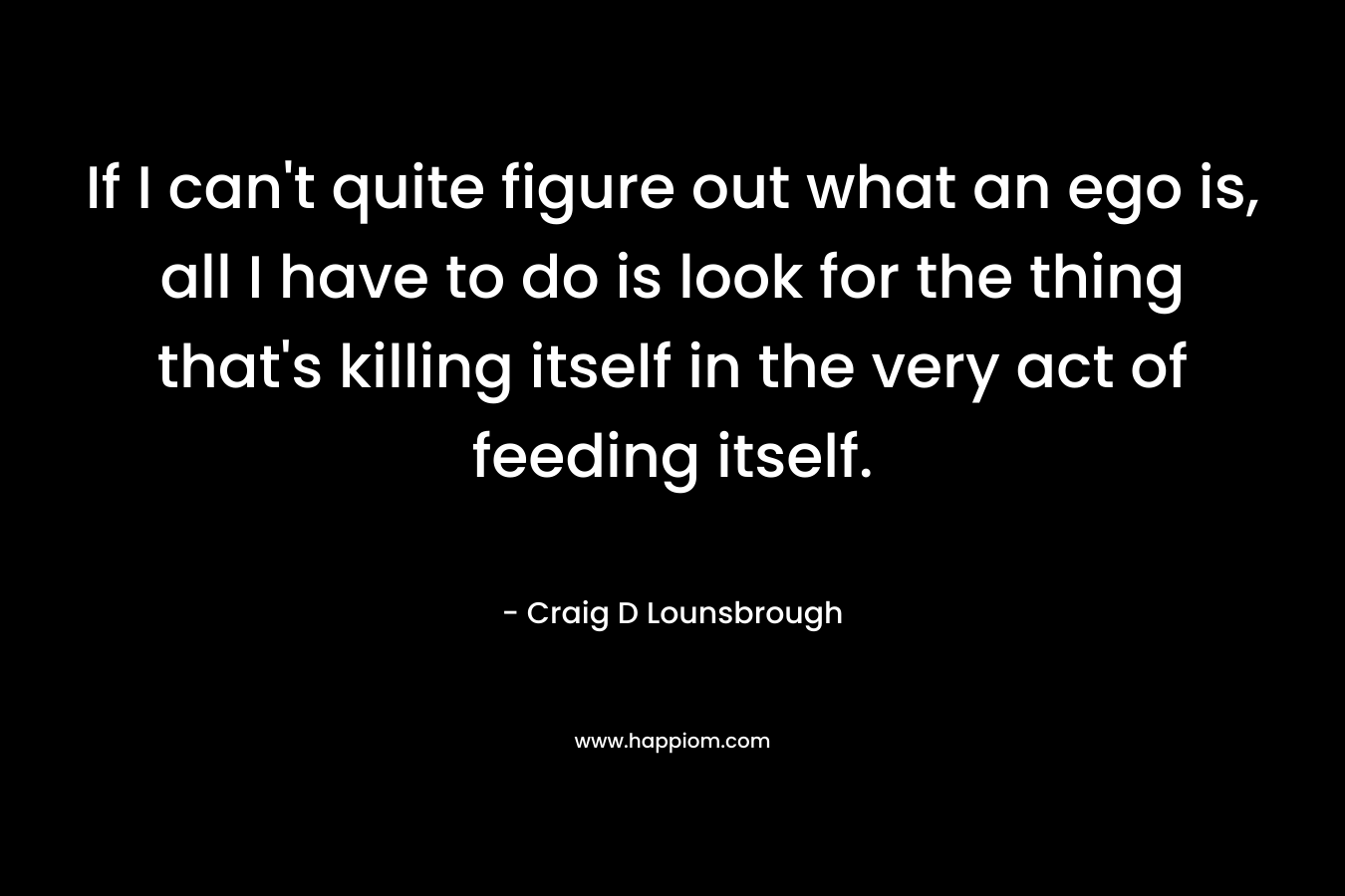 If I can't quite figure out what an ego is, all I have to do is look for the thing that's killing itself in the very act of feeding itself.