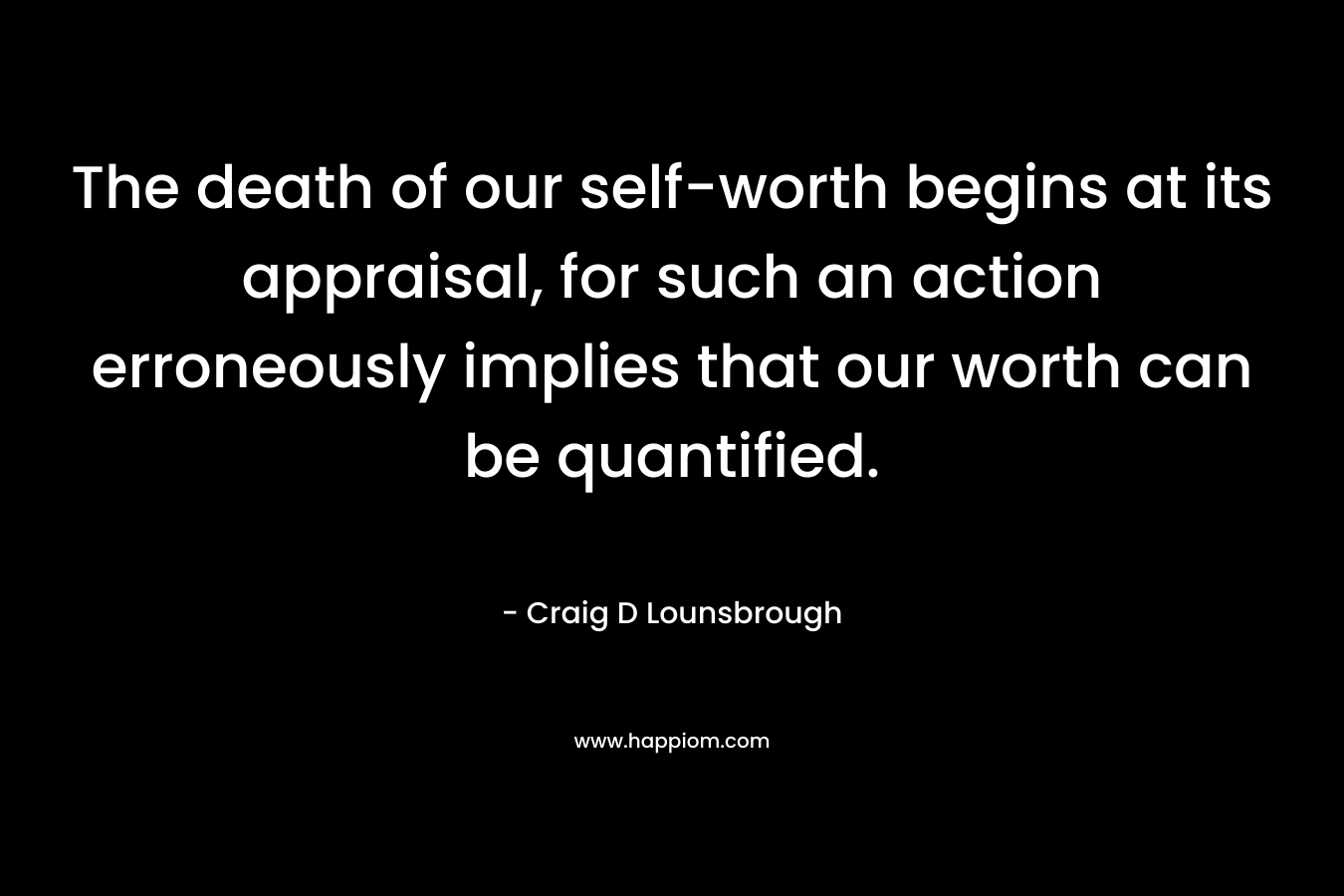 The death of our self-worth begins at its appraisal, for such an action erroneously implies that our worth can be quantified. – Craig D Lounsbrough