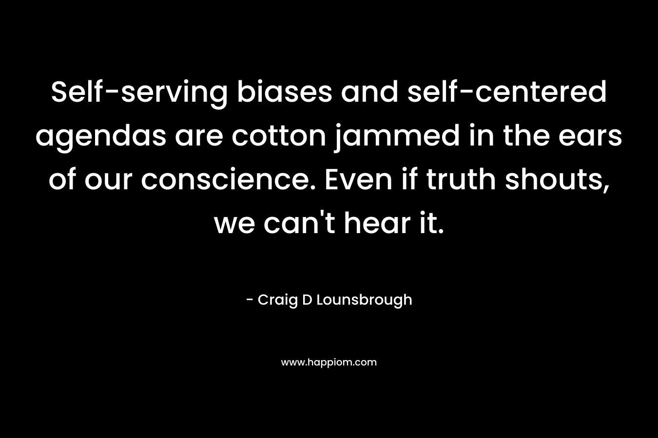 Self-serving biases and self-centered agendas are cotton jammed in the ears of our conscience. Even if truth shouts, we can’t hear it. – Craig D Lounsbrough