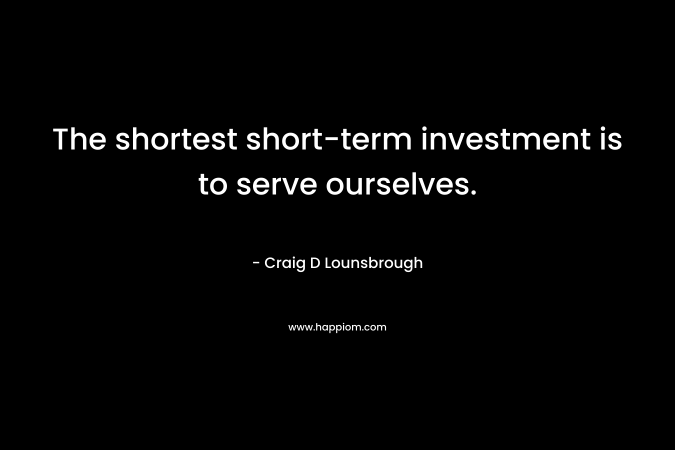 The shortest short-term investment is to serve ourselves. – Craig D Lounsbrough