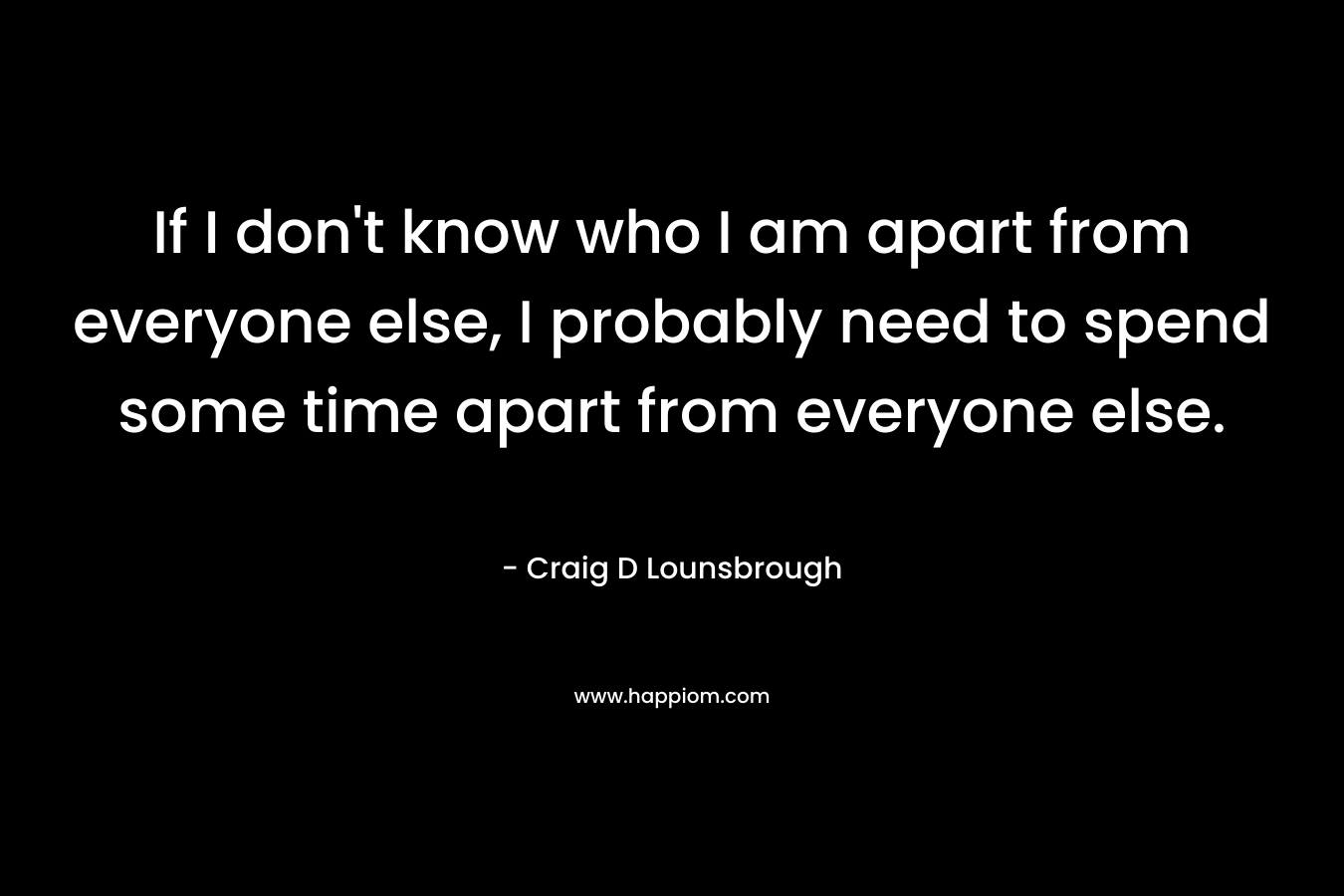 If I don't know who I am apart from everyone else, I probably need to spend some time apart from everyone else.