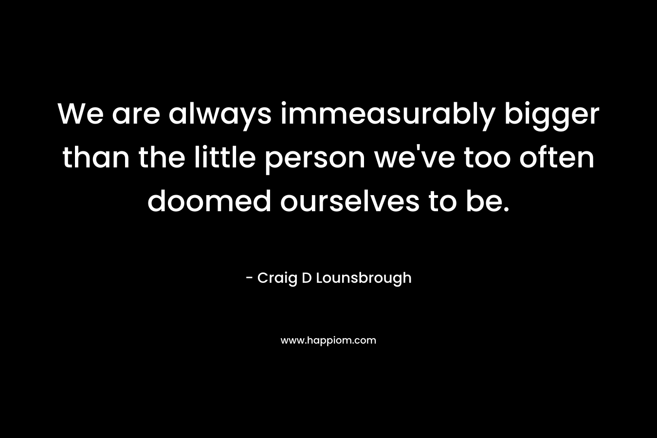 We are always immeasurably bigger than the little person we've too often doomed ourselves to be.