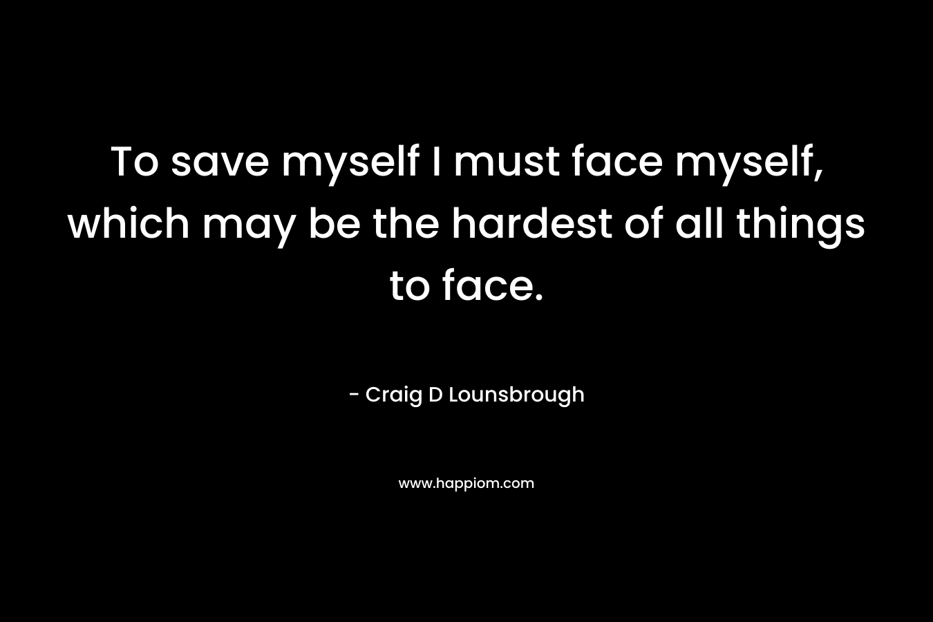 To save myself I must face myself, which may be the hardest of all things to face.