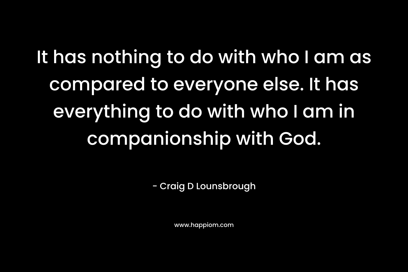 It has nothing to do with who I am as compared to everyone else. It has everything to do with who I am in companionship with God. – Craig D Lounsbrough