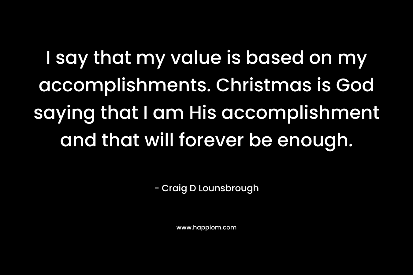 I say that my value is based on my accomplishments. Christmas is God saying that I am His accomplishment and that will forever be enough. – Craig D Lounsbrough