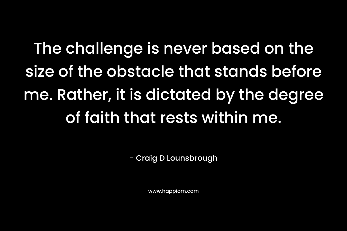 The challenge is never based on the size of the obstacle that stands before me. Rather, it is dictated by the degree of faith that rests within me. – Craig D Lounsbrough
