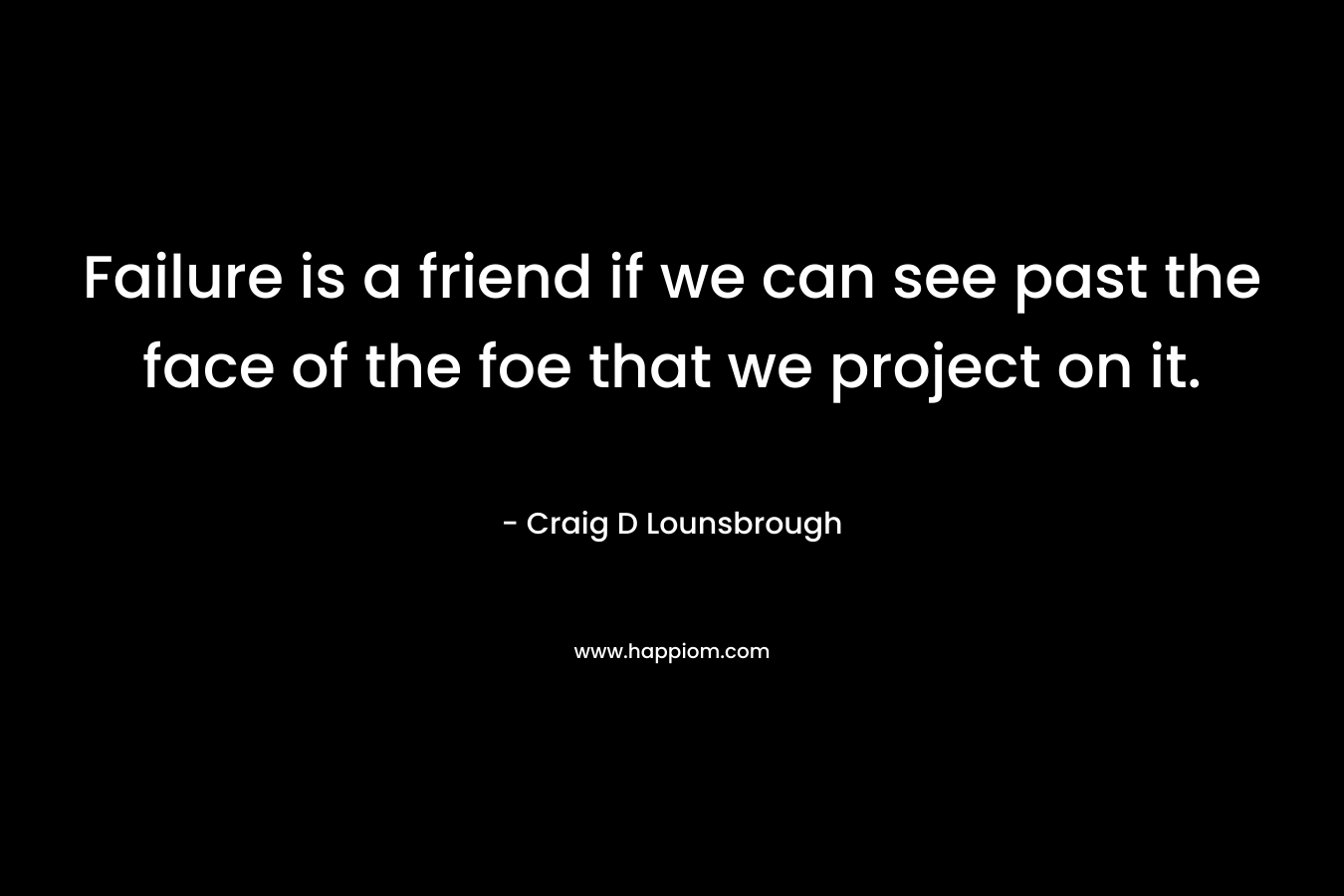 Failure is a friend if we can see past the face of the foe that we project on it. – Craig D Lounsbrough