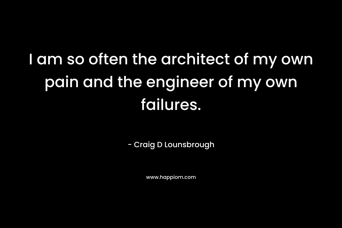 I am so often the architect of my own pain and the engineer of my own failures. – Craig D Lounsbrough