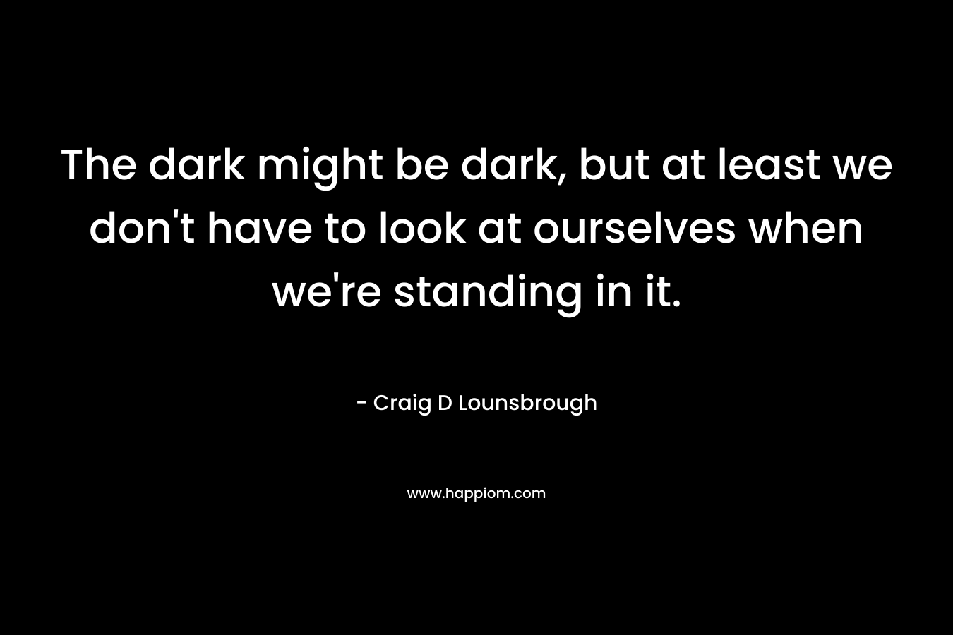 The dark might be dark, but at least we don't have to look at ourselves when we're standing in it.