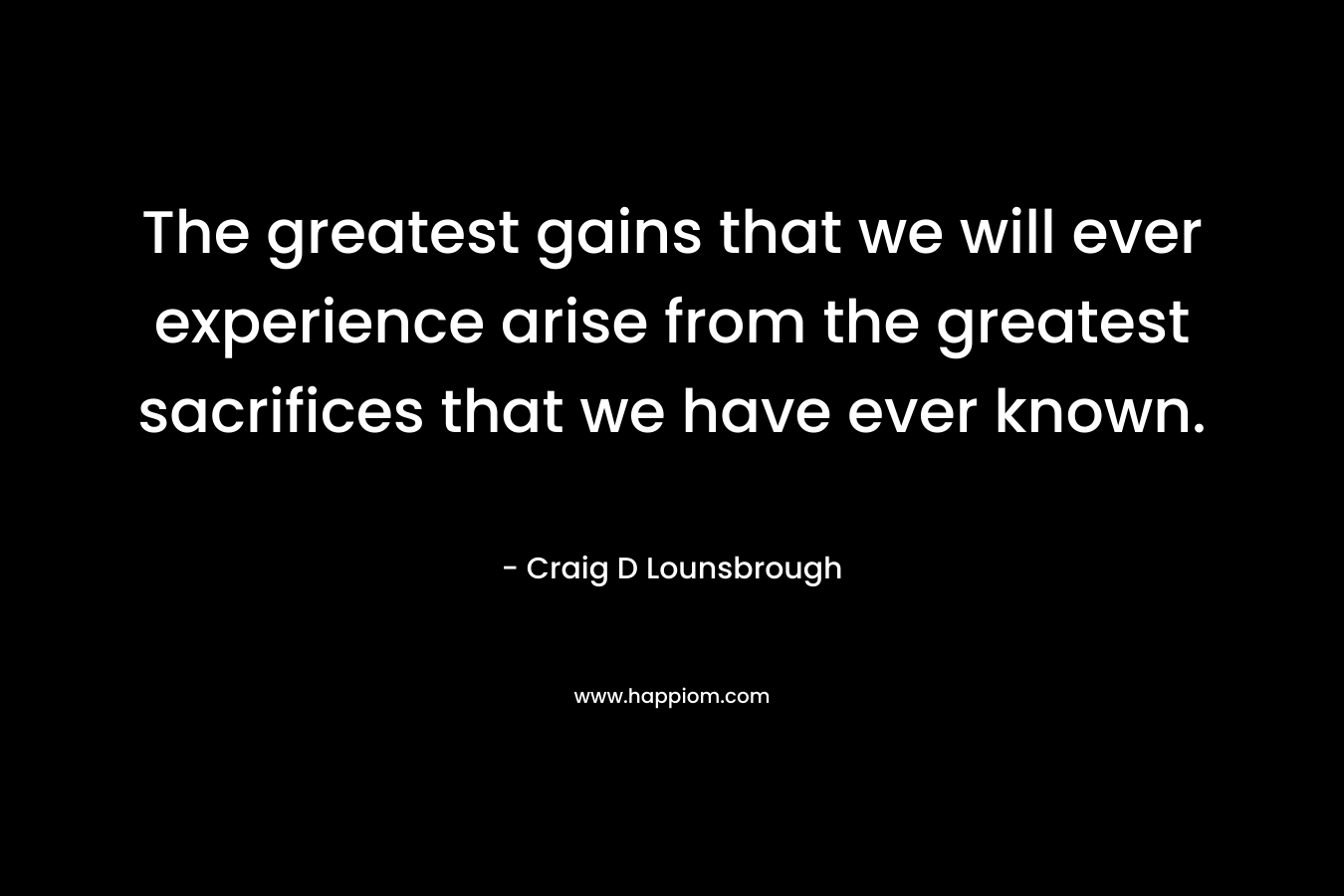 The greatest gains that we will ever experience arise from the greatest sacrifices that we have ever known.