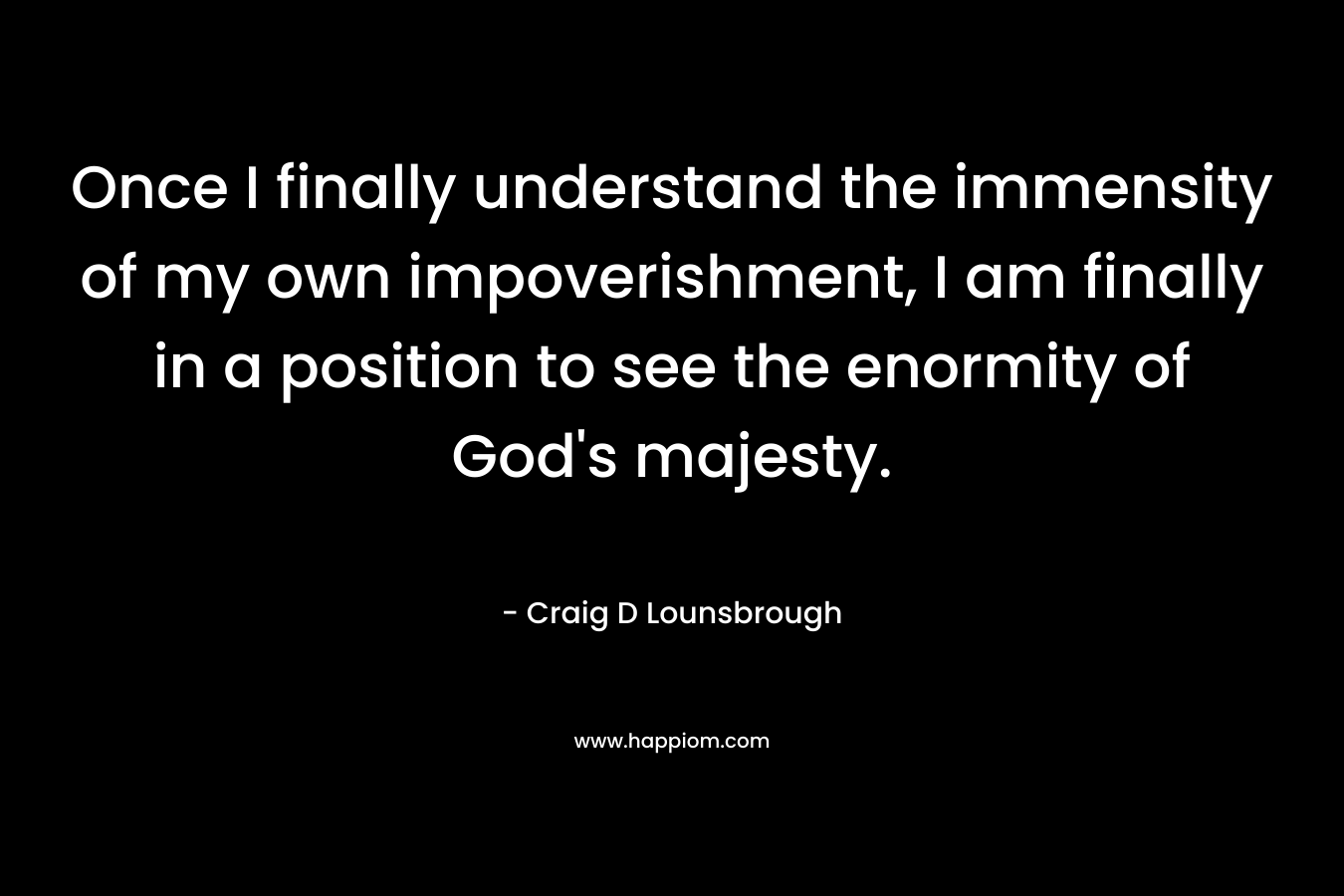 Once I finally understand the immensity of my own impoverishment, I am finally in a position to see the enormity of God's majesty.