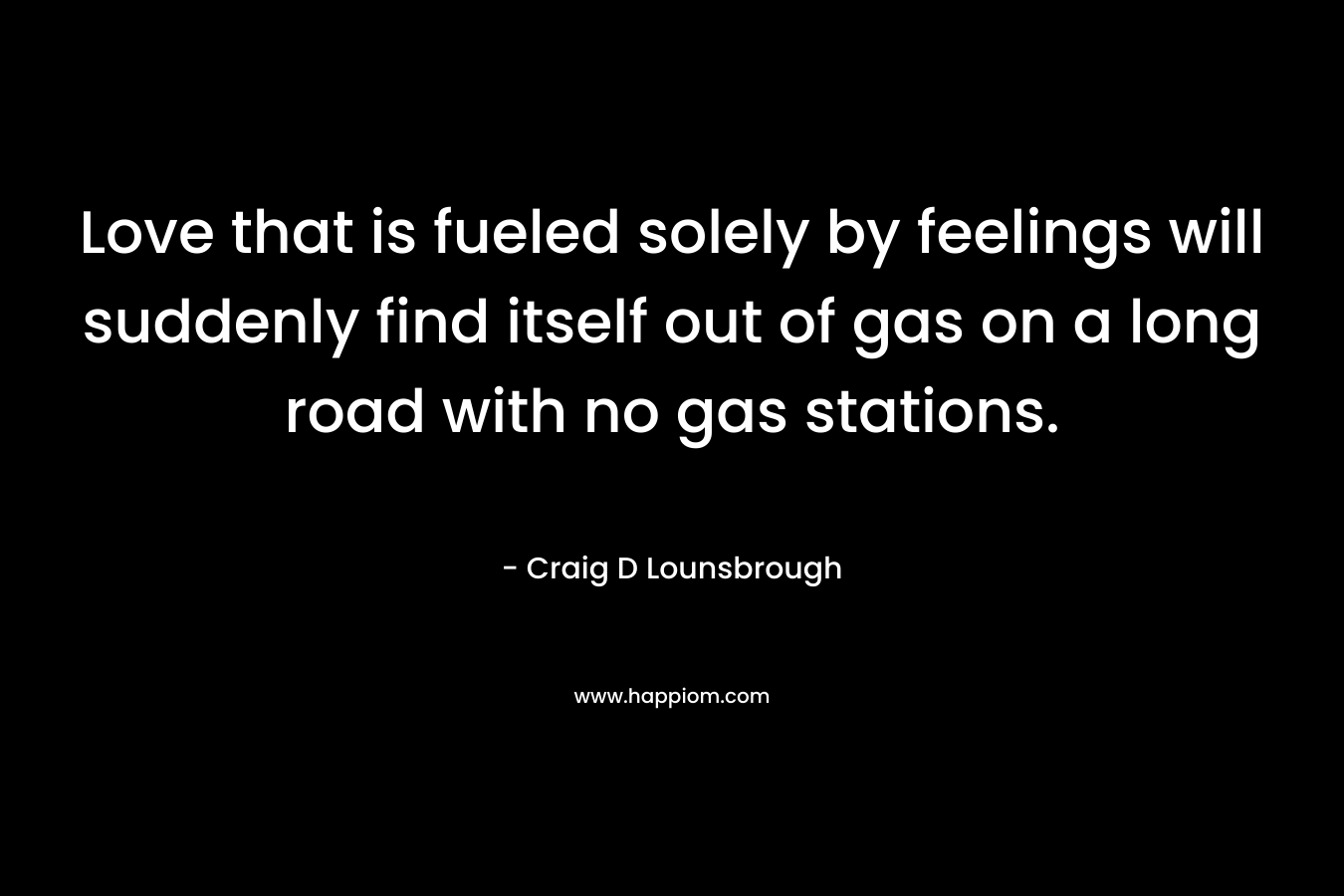 Love that is fueled solely by feelings will suddenly find itself out of gas on a long road with no gas stations. – Craig D Lounsbrough