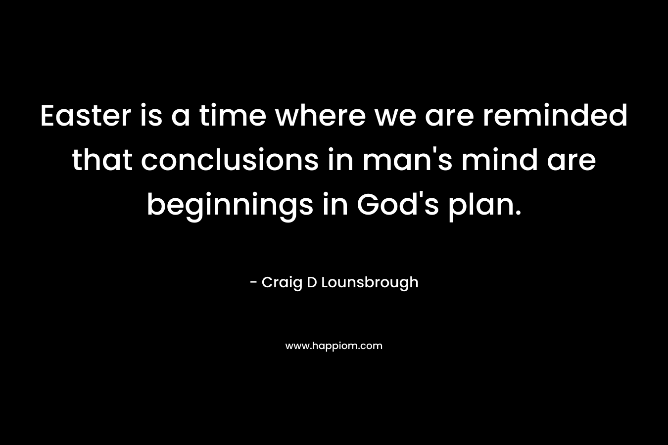 Easter is a time where we are reminded that conclusions in man’s mind are beginnings in God’s plan. – Craig D Lounsbrough