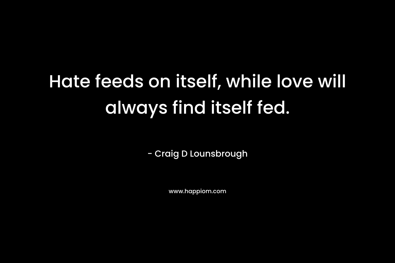 Hate feeds on itself, while love will always find itself fed. – Craig D Lounsbrough