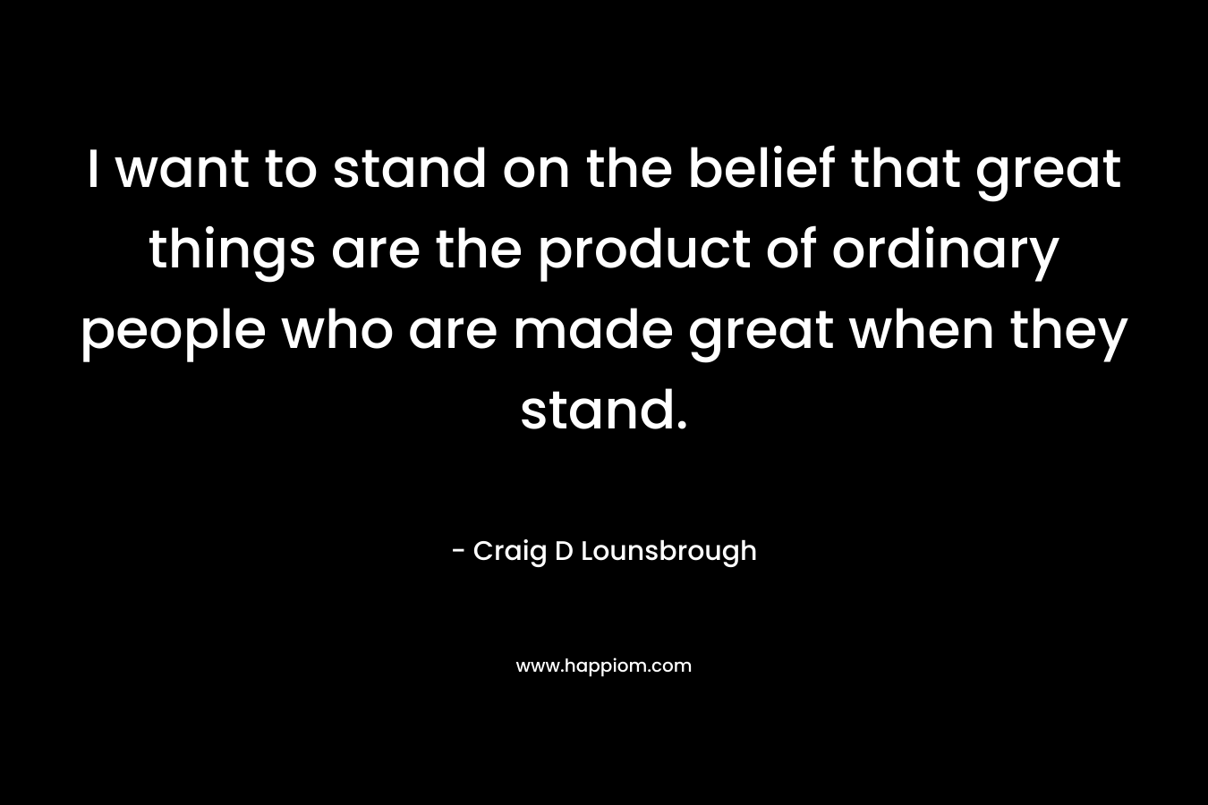 I want to stand on the belief that great things are the product of ordinary people who are made great when they stand.