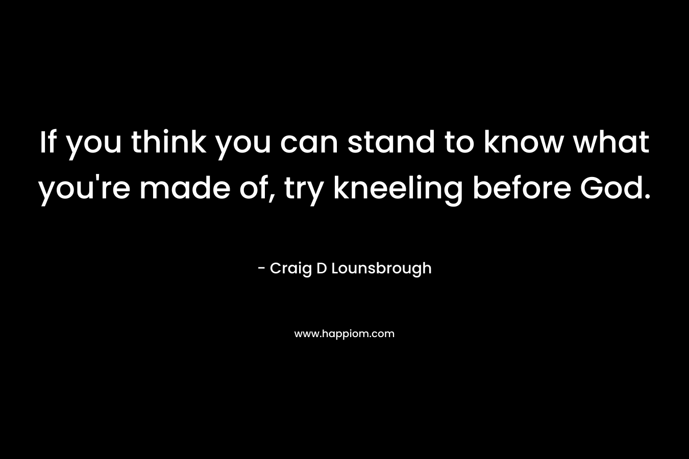 If you think you can stand to know what you’re made of, try kneeling before God. – Craig D Lounsbrough